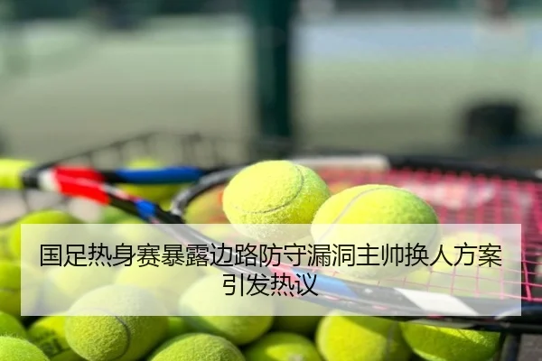 国足热身赛暴露边路防守漏洞主帅换人方案引发热议