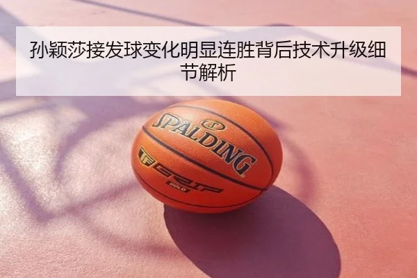孙颖莎接发球变化明显连胜背后技术升级细节解析